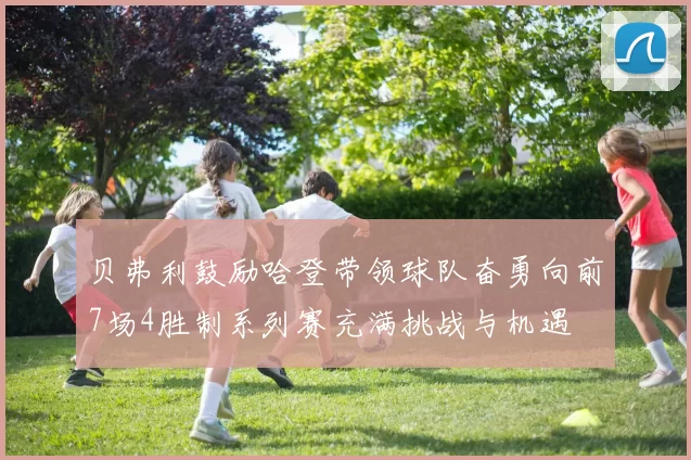 贝弗利鼓励哈登带领球队奋勇向前7场4胜制系列赛充满挑战与机遇