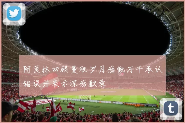 阿莫林回顾曼联岁月感慨万千承认错误并表示深感歉意