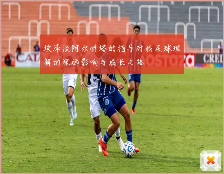 埃泽谈阿尔特塔的指导对我足球理解的深远影响与成长之路