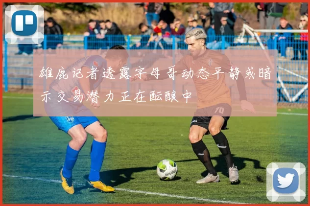 雄鹿记者透露字母哥动态平静或暗示交易潜力正在酝酿中