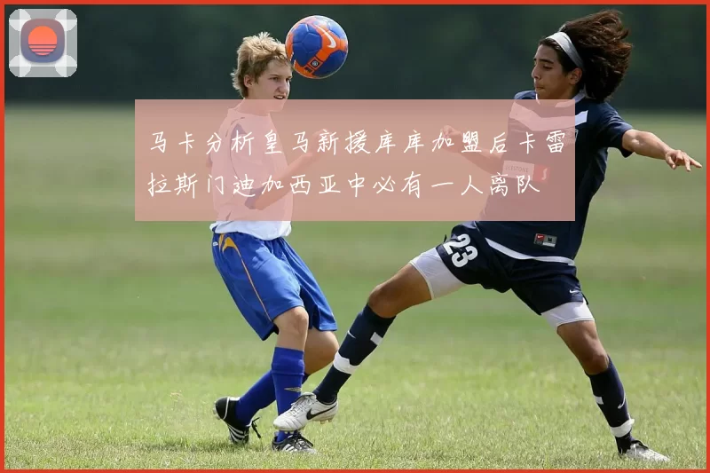 马卡分析皇马新援库库加盟后卡雷拉斯门迪加西亚中必有一人离队