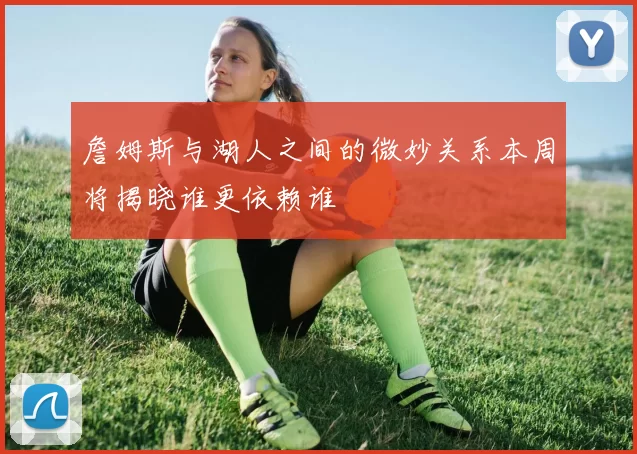 詹姆斯与湖人之间的微妙关系本周将揭晓谁更依赖谁