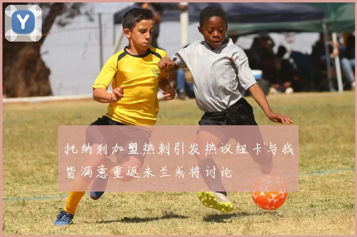 托纳利加盟热刺引发热议纽卡与我皆满意重返米兰或将讨论