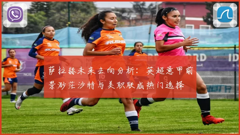 萨拉赫未来去向分析：英超意甲前景渺茫沙特与美职联成热门选择