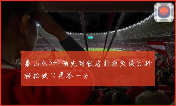 泰山队5-1领先时张岩扑救失误瓦科轻松破门再添一分