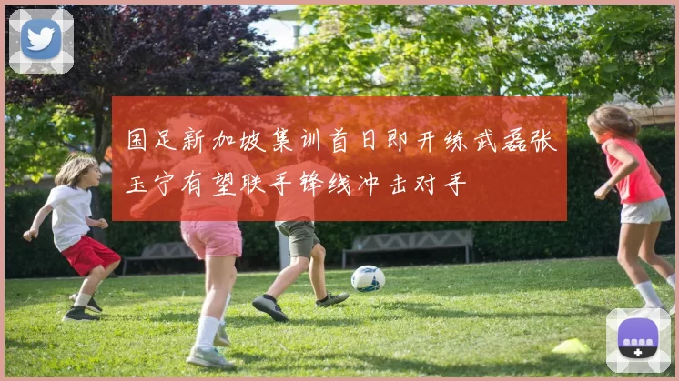 国足新加坡集训首日即开练武磊张玉宁有望联手锋线冲击对手