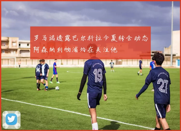 罗马诺透露巴尔科拉今夏转会动态阿森纳利物浦均在关注他