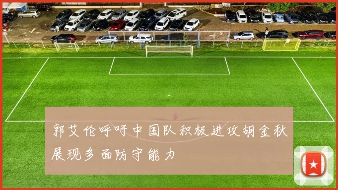 郭艾伦呼吁中国队积极进攻胡金秋展现多面防守能力