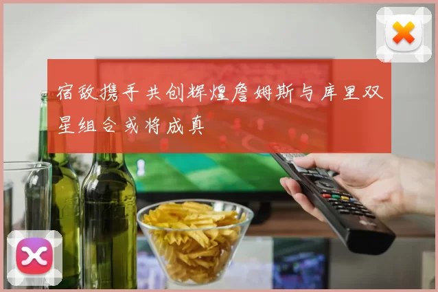 宿敌携手共创辉煌詹姆斯与库里双星组合或将成真