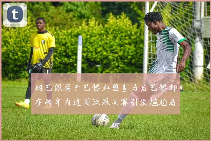 姆巴佩离开巴黎加盟皇马后巴黎却在两年内连闯欧冠决赛引发尴尬局面