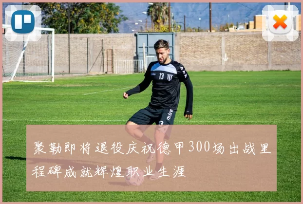 聚勒即将退役庆祝德甲300场出战里程碑成就辉煌职业生涯
