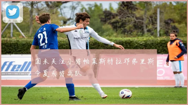 国米关注小将帕莱斯特拉邓弗里斯今夏或将离队