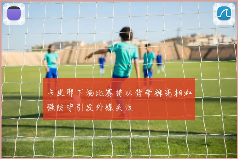 卡皮耶下场比赛将以背带裤亮相加强防守引发外媒关注