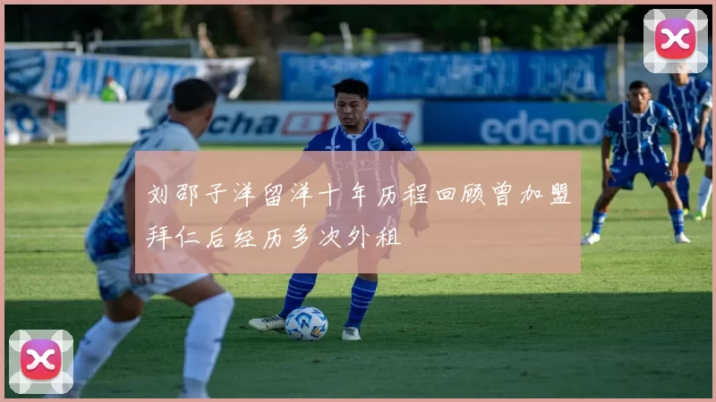 刘邵子洋留洋十年历程回顾曾加盟拜仁后经历多次外租