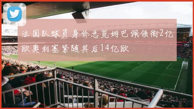 法国队球员身价总览姆巴佩领衔2亿欧奥利塞紧随其后14亿欧