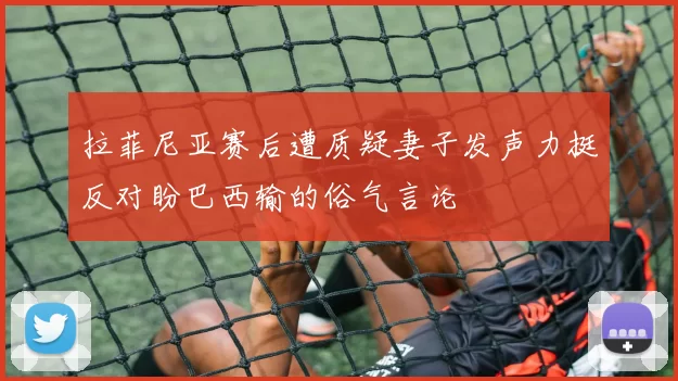 拉菲尼亚赛后遭质疑妻子发声力挺反对盼巴西输的俗气言论